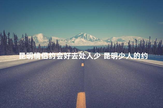 昆明情侣约会好去处人少 昆明少人的约会好去处
